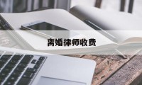 离婚律师收费(离婚律师收费一般是怎么收的)