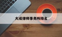 大成律师事务所排名(大成律师事务所知名律师)